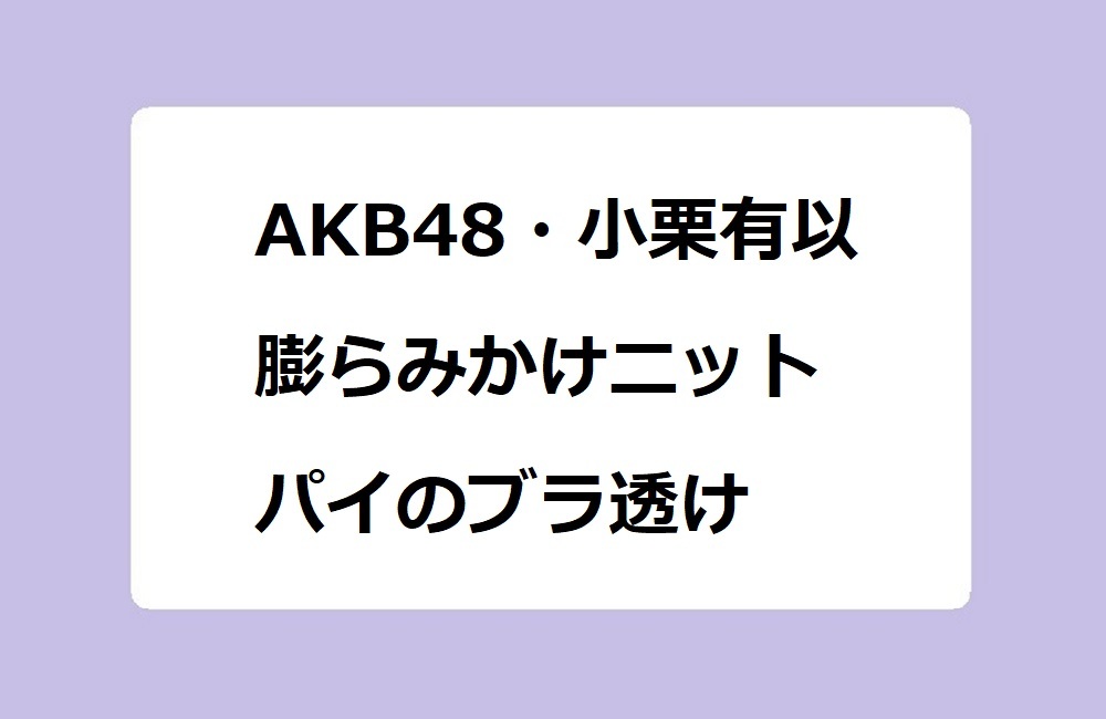 AKB48・小栗有以 膨らみかけニットパイのブラ透け！アイドルの太腿×ゆるゆる短パンは危険な組み合わせ